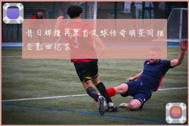 昔日辉煌再聚首足球传奇明星同框合影回忆录