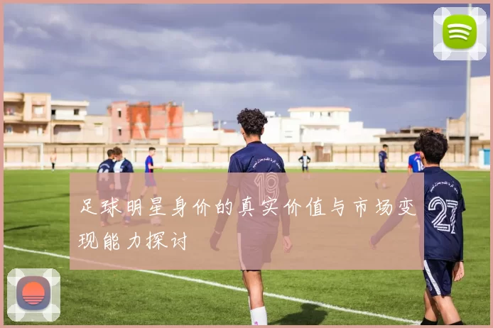 足球明星身价的真实价值与市场变现能力探讨