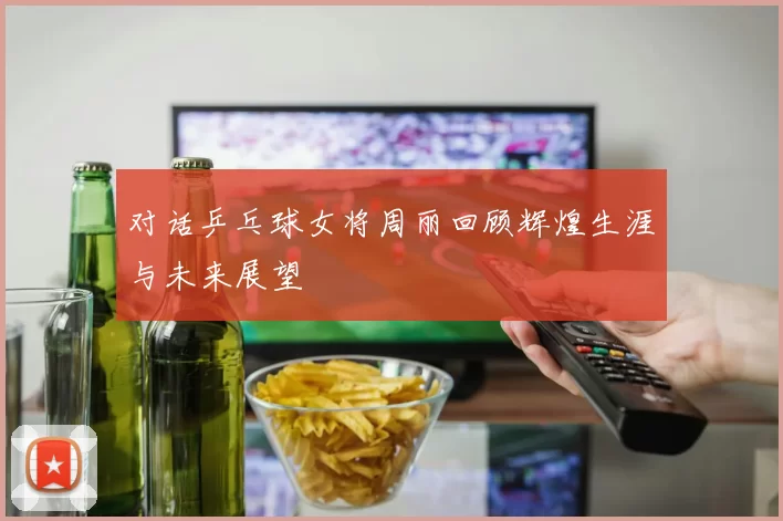 对话乒乓球女将周丽回顾辉煌生涯与未来展望