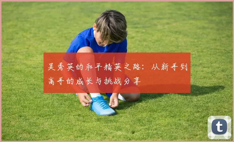 吴秀英的和平精英之路：从新手到高手的成长与挑战分享