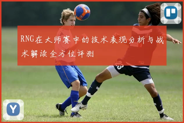 RNG在大师赛中的技术表现分析与战术解读全方位评测