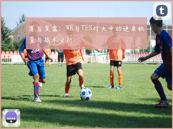 赛后复盘：WE与TES对决中的速度较量与战术分析