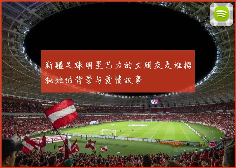 新疆足球明星巴力的女朋友是谁揭秘她的背景与爱情故事