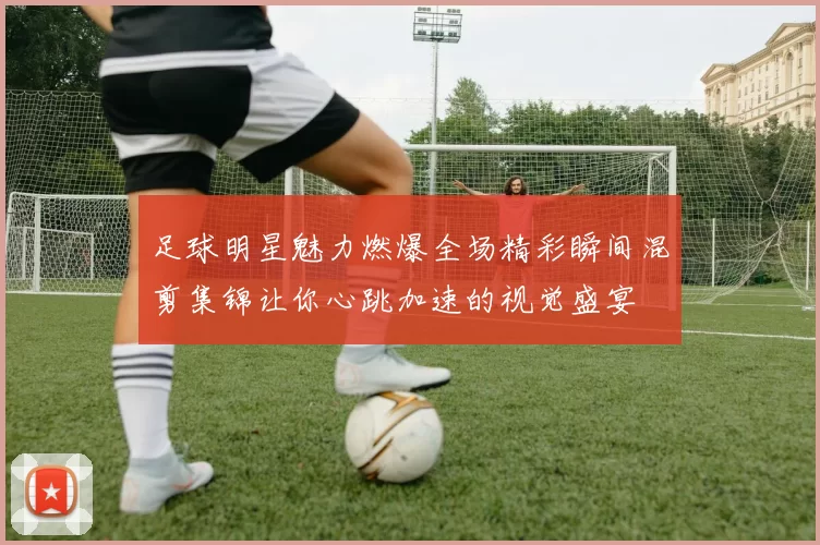 足球明星魅力燃爆全场精彩瞬间混剪集锦让你心跳加速的视觉盛宴