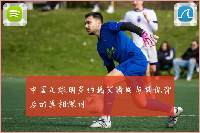 中国足球明星的搞笑瞬间与调侃背后的真相探讨