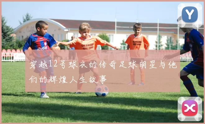 穿越12号球衣的传奇足球明星与他们的辉煌人生故事