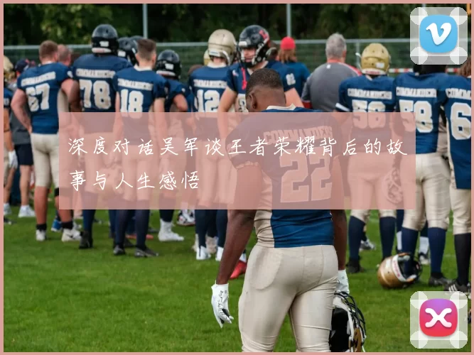 深度对话吴军谈王者荣耀背后的故事与人生感悟