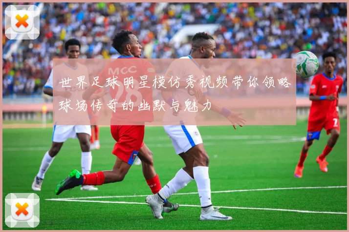 世界足球明星模仿秀视频带你领略球场传奇的幽默与魅力