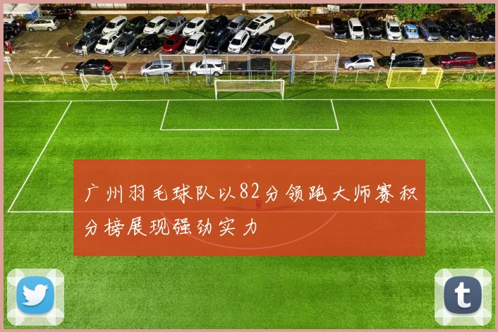 广州羽毛球队以82分领跑大师赛积分榜展现强劲实力