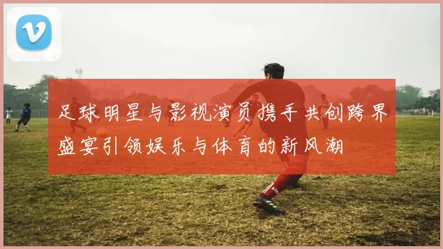 足球明星与影视演员携手共创跨界盛宴引领娱乐与体育的新风潮