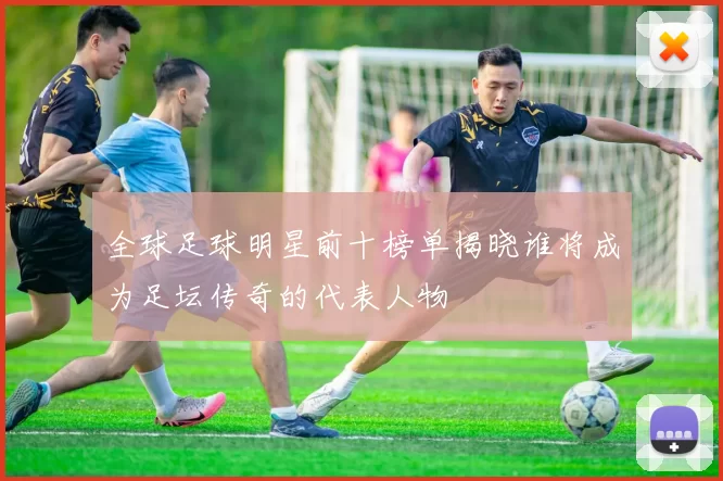全球足球明星前十榜单揭晓谁将成为足坛传奇的代表人物
