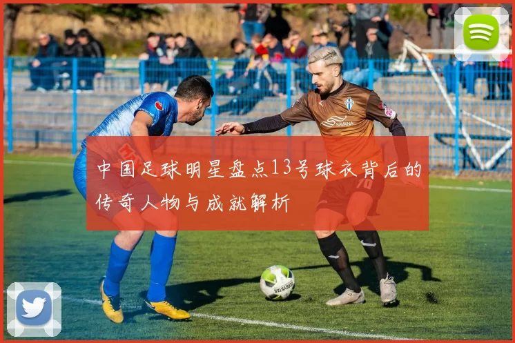 中国足球明星盘点13号球衣背后的传奇人物与成就解析