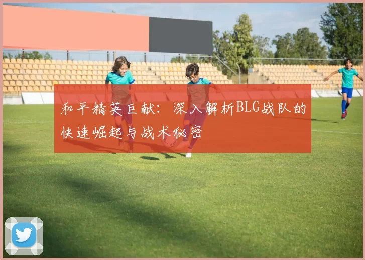 和平精英巨献：深入解析BLG战队的快速崛起与战术秘密
