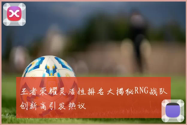 王者荣耀灵活性排名大揭秘RNG战队创新高引发热议