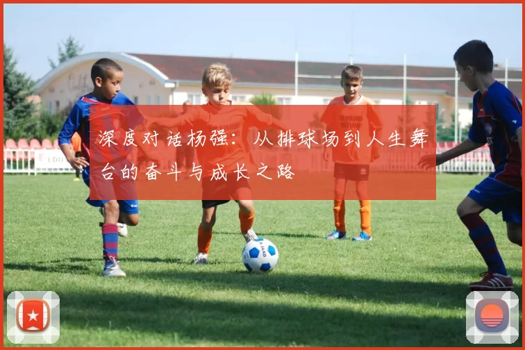 深度对话杨强：从排球场到人生舞台的奋斗与成长之路