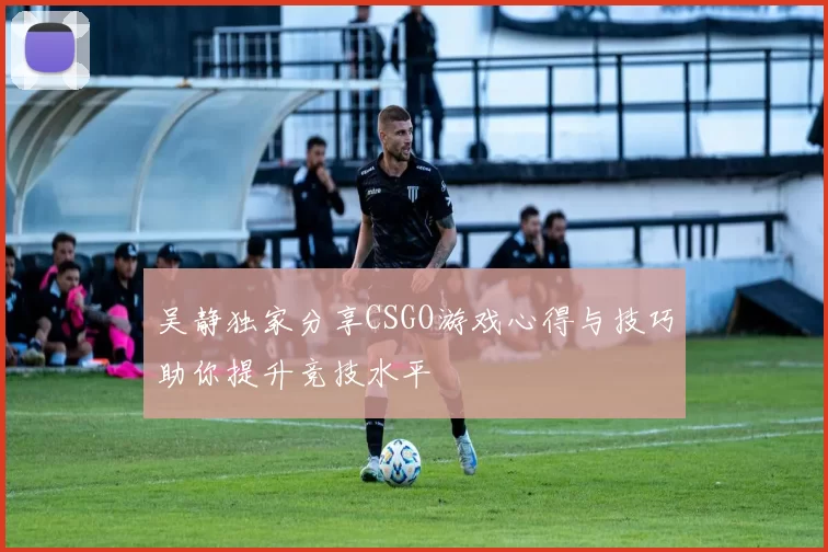 吴静独家分享CSGO游戏心得与技巧助你提升竞技水平