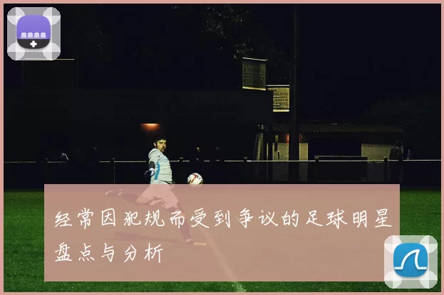 经常因犯规而受到争议的足球明星盘点与分析
