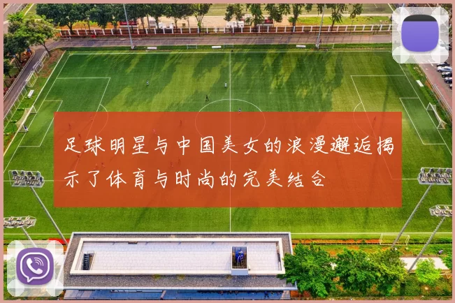 足球明星与中国美女的浪漫邂逅揭示了体育与时尚的完美结合