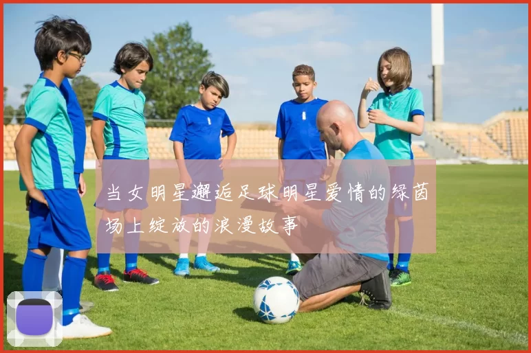 当女明星邂逅足球明星爱情的绿茵场上绽放的浪漫故事