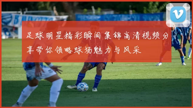 足球明星精彩瞬间集锦高清视频分享带你领略球场魅力与风采