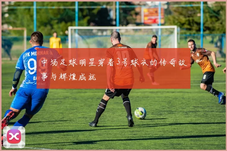 中场足球明星穿着3号球衣的传奇故事与辉煌成就