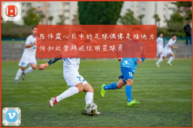 陈伟霆心目中的足球偶像是谁他为何如此崇拜这位明星球员