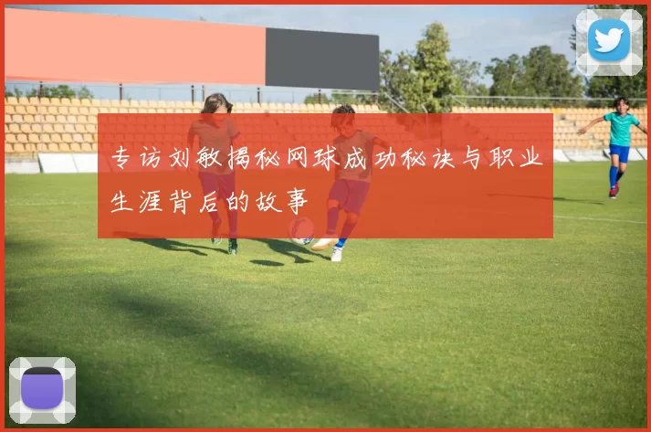 专访刘敏揭秘网球成功秘诀与职业生涯背后的故事