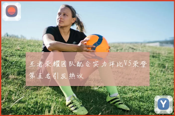 王者荣耀团队配合实力评比V5荣登第五名引发热议