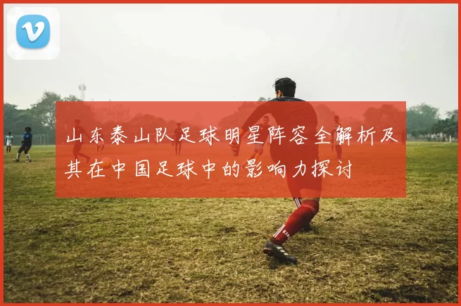 山东泰山队足球明星阵容全解析及其在中国足球中的影响力探讨