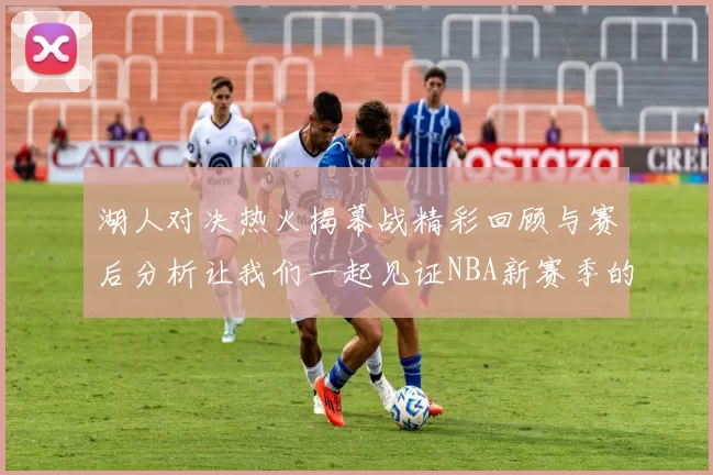 湖人对决热火揭幕战精彩回顾与赛后分析让我们一起见证NBA新赛季的激情与挑战