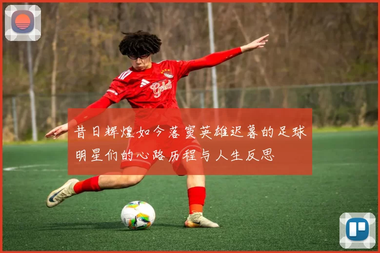 昔日辉煌如今落寞英雄迟暮的足球明星们的心路历程与人生反思