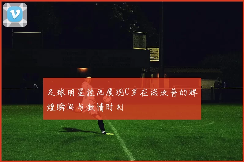 足球明星挂画展现C罗在诺坎普的辉煌瞬间与激情时刻