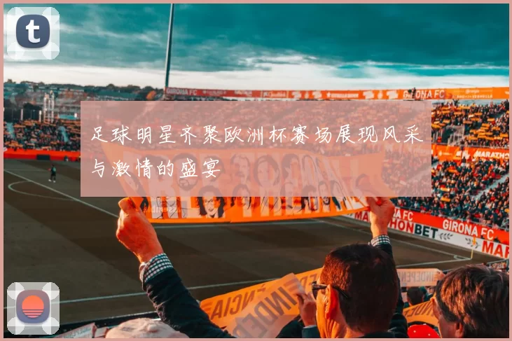 足球明星齐聚欧洲杯赛场展现风采与激情的盛宴