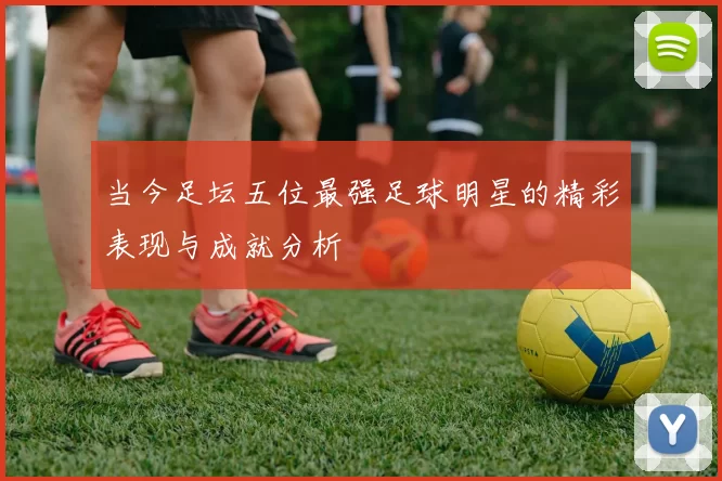 当今足坛五位最强足球明星的精彩表现与成就分析