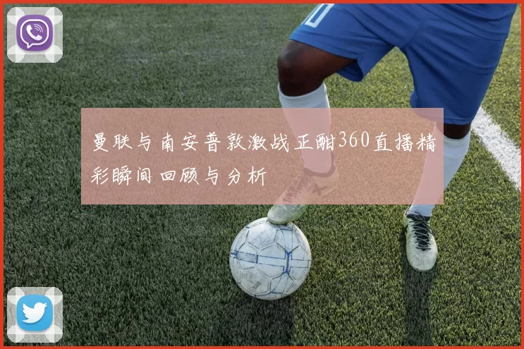 曼联与南安普敦激战正酣360直播精彩瞬间回顾与分析
