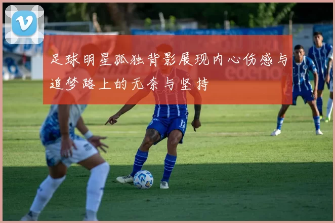 足球明星孤独背影展现内心伤感与追梦路上的无奈与坚持