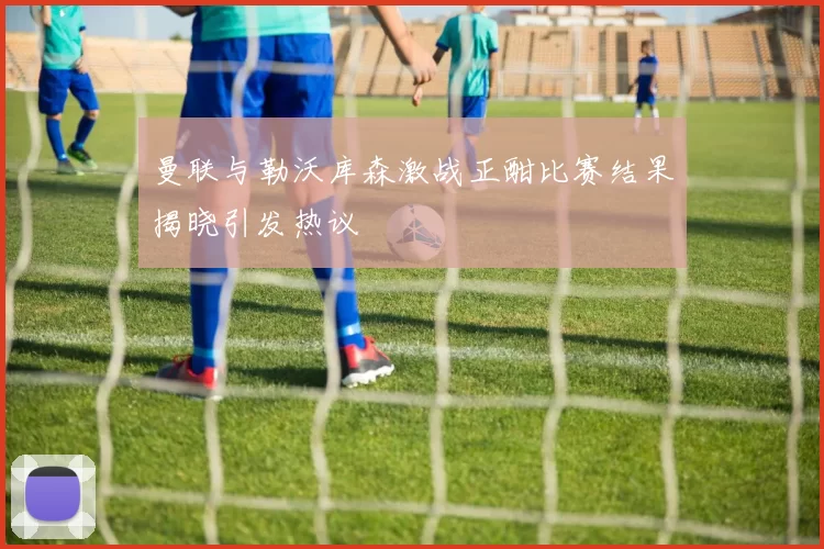 曼联与勒沃库森激战正酣比赛结果揭晓引发热议