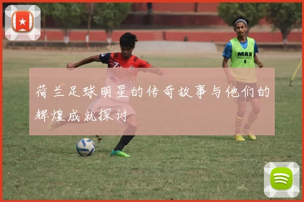 荷兰足球明星的传奇故事与他们的辉煌成就探讨