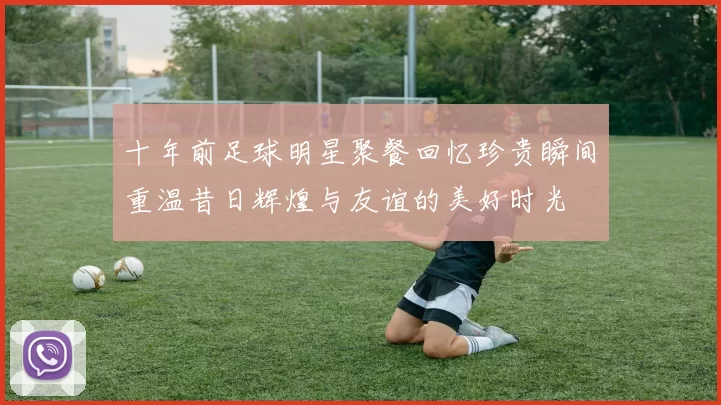十年前足球明星聚餐回忆珍贵瞬间重温昔日辉煌与友谊的美好时光