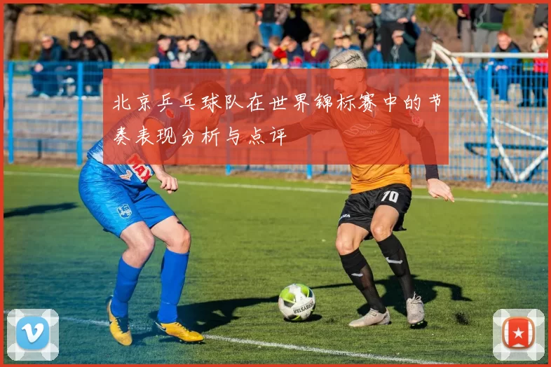 北京乒乓球队在世界锦标赛中的节奏表现分析与点评