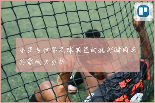 小罗与世界足球明星的精彩瞬间及其影响力分析