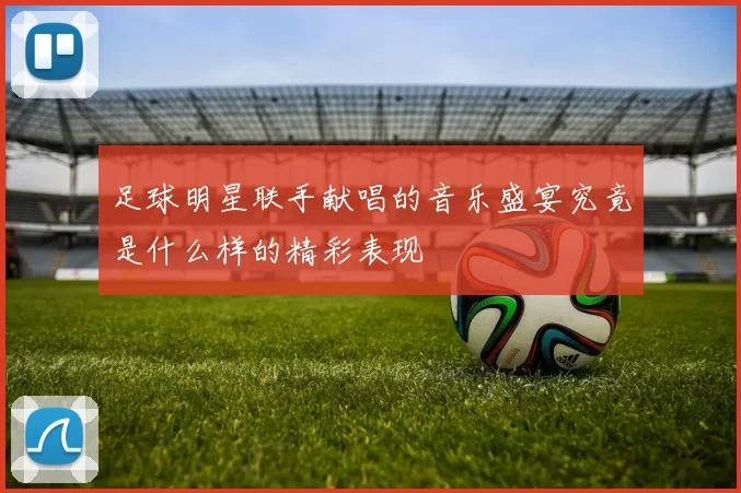 足球明星联手献唱的音乐盛宴究竟是什么样的精彩表现