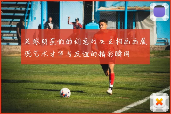 足球明星们的创意对决互相画画展现艺术才华与友谊的精彩瞬间