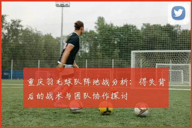 重庆羽毛球队阵地战分析：得失背后的战术与团队协作探讨