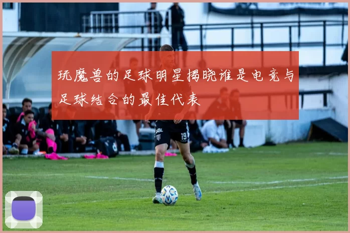 玩魔兽的足球明星揭晓谁是电竞与足球结合的最佳代表