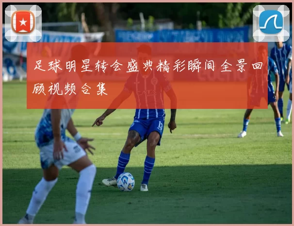 足球明星转会盛典精彩瞬间全景回顾视频合集
