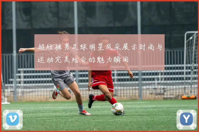 超短裤男足球明星风采展示时尚与运动完美结合的魅力瞬间
