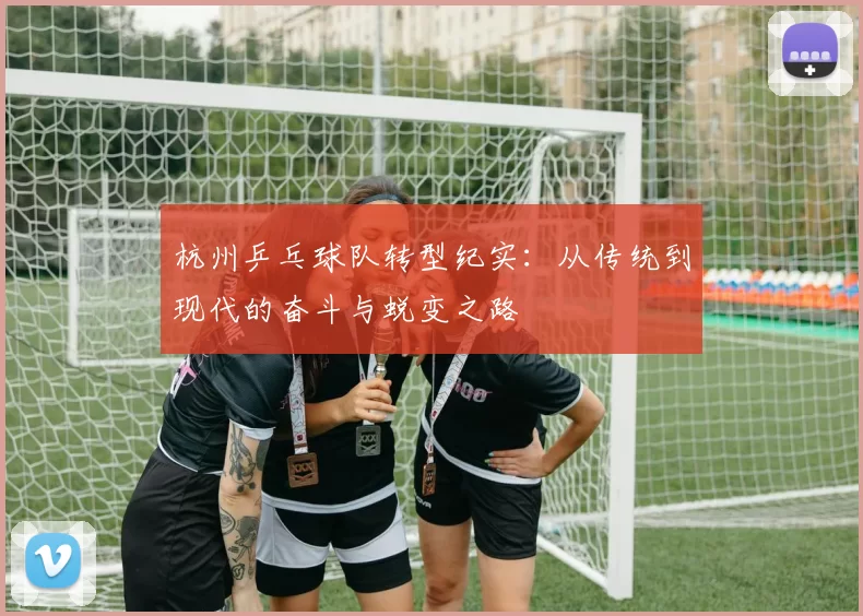 杭州乒乓球队转型纪实：从传统到现代的奋斗与蜕变之路