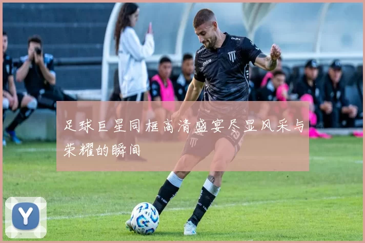 足球巨星同框高清盛宴尽显风采与荣耀的瞬间