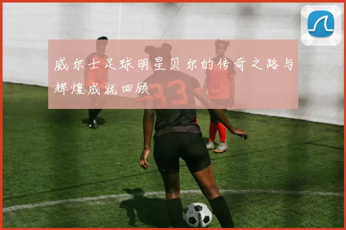 威尔士足球明星贝尔的传奇之路与辉煌成就回顾